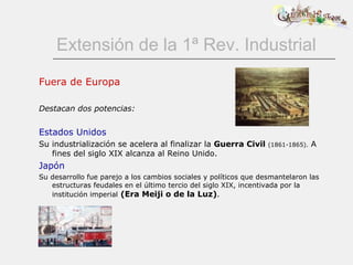 Extensión de la 1ª Rev. Industrial Fuera de Europa Destacan dos potencias: Estados Unidos Su industrialización se acelera al finalizar la  Guerra Civil   (1861-1865).  A fines del siglo XIX alcanza al Reino Unido. Japón Su desarrollo fue parejo a los cambios sociales y políticos que desmantelaron las estructuras feudales en el último tercio del siglo XIX, incentivada por la institución imperial   (Era Meiji o de la Luz) .  
