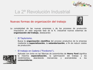 La 2ª Revolución Industrial Nuevas formas de organización del trabajo La complejidad de las nuevas empresas y de los procesos de producción impusieron en esta segunda fase de la R. Industrial nuevos sistemas de  organización del trabajo , destacando: El Taylorismo. Busca la  organización científica  del proceso productivo de la empresa mediante la  especialización , la  estandarización , a fin de reducir costes de producción. El trabajo en Cadena (&quot;Fordismo&quot;). Aplicado con éxito en las fábricas de automóviles de  Henry Ford  significa la máxima  especialización , la optimización del trabajo y los rendimientos, abaratando mercancías y acercándolas a los  consumidores .  