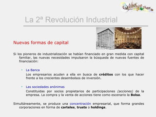 La 2ª Revolución Industrial Nuevas formas de capital Si los pioneros de industrialización se habían financiado en gran medida con capital familiar, las nuevas necesidades impulsaron la búsqueda de nuevas fuentes de financiación:  La Banca Los empresarios acuden a ella en busca de  créditos  con los que hacer frente a los crecientes desembolsos de inversión. Las sociedades anónimas Constituidas por socios propietarios de participaciones  (acciones)  de la empresa. La compra y la venta de acciones tiene como escenario la  Bolsa . Simultáneamente, se produce una  concentración  empresarial, que forma grandes corporaciones en forma de  carteles ,  trusts  o  holdings . 