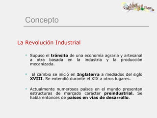 Concepto La Revolución Industrial Supuso el  tránsito  de una economía agraria y artesanal a otra basada en la industria y la producción mecanizada. El cambio se inició en  Inglaterra  a mediados del siglo  XVIII . Se extendió durante el XIX a otros lugares. Actualmente numerosos países en el mundo presentan estructuras de marcado carácter  preindustrial.  Se habla entonces de  países en vías de desarrollo . 