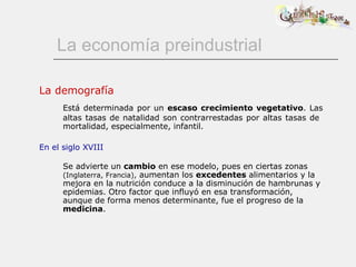 La economía preindustrial La demografía Está determinada por un  escaso crecimiento vegetativo . Las altas tasas de natalidad son contrarrestadas por altas tasas de  mortalidad, especialmente, infantil. En el siglo XVIII Se advierte un  cambio  en ese modelo, pues en ciertas zonas  (Inglaterra, Francia),  aumentan los  excedentes  alimentarios y la mejora en la nutrición conduce a la disminución de hambrunas y epidemias. Otro factor que influyó en esa transformación, aunque de forma menos determinante, fue el progreso de la  medicina . 