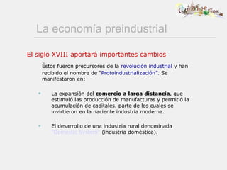 La economía preindustrial El siglo XVIII aportará importantes cambios Éstos fueron precursores de la  revolución industrial  y han recibido el nombre de “ Protoindustrialización”.  Se manifestaron en: La expansión del  comercio   a larga distancia , que estimuló las producción de manufacturas y permitió la acumulación de capitales, parte de los cuales se invirtieron en la naciente industria moderna. El desarrollo de una industria rural denominada  &quot;Domestic System&quot;  (industria doméstica).   