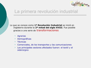 La primera revolución industrial

Lo que se conoce como 1ª Revolución Industrial se inició en
   Inglaterra durante la 2ª mitad del siglo XVIII. Fue posible
   gracias a una serie de transformaciones

       Agrarias
       Demográficas
       Técnicas
       Comerciales, de los transportes y las comunicaciones
       Los principales sectores afectados fueron: el textil y el
        siderúrgico
 