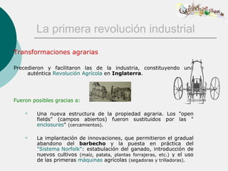 La primera revolución industrial
Transformaciones agrarias

Precedieron y facilitaron las de la industria, constituyendo una
     auténtica Revolución Agrícola en Inglaterra.




Fueron posibles gracias a:

        Una nueva estructura de la propiedad agraria. Los "open
         fields" (campos abiertos) fueron sustituidos por las "
         enclosures" (cercamientos).

        La implantación de innovaciones, que permitieron el gradual
         abandono del barbecho y la puesta en práctica del
         "Sistema Norfolk“: estabulación del ganado, introducción de
         nuevos cultivos (maíz, patata, plantas forrajeras, etc.) y el uso
         de las primeras máquinas agrícolas (segadoras y trilladoras).
 