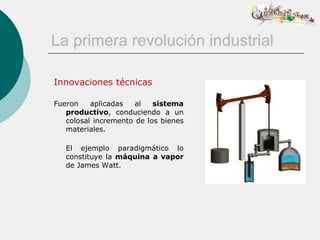 La primera revolución industrial

Innovaciones técnicas

Fueron    aplicadas   al   sistema
   productivo, conduciendo a un
   colosal incremento de los bienes
   materiales.

   El ejemplo paradigmático lo
   constituye la máquina a vapor
   de James Watt.
 