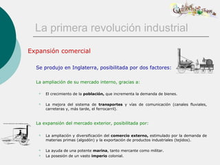 La primera revolución industrial
Expansión comercial

  Se produjo en Inglaterra, posibilitada por dos factores:

  La ampliación de su mercado interno, gracias a:

      El crecimiento de la población, que incrementa la demanda de bienes.

      La mejora del sistema de transportes y vías de comunicación (canales fluviales,
       carreteras y, más tarde, el ferrocarril).


  La expansión del mercado exterior, posibilitada por:

      La ampliación y diversificación del comercio externo, estimulado por la demanda de
       materias primas (algodón) y la exportación de productos industriales (tejidos).

      La ayuda de una potente marina, tanto mercante como militar.
      La posesión de un vasto imperio colonial.
 