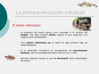 La primera revolución industrial

El sector siderúrgico

      La industria del hierro estuvo muy vinculada a la minería del
       carbón. Fue este mineral (hulla, coque) el que sustituyó a la
       madera como combustible.

      Tuvo menor relevancia que el textil en esta primera fase de
       industrialización.

      A su desarrollo contribuyó la incorporación de innovaciones
       técnicas, como el pudelaje del hierro (Henry Cort, 1783).

      Mención especial merece el uso del ferrocarril como dinamizador
       del sector.
 