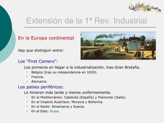 Extensión de la 1ª Rev. Industrial
En la Europa continental

Hay que distinguir entre:


Los “First Comers”:
   Los primeros en llegar a la industrialización, tras Gran Bretaña.
       Bélgica (tras su independencia en 1830).
       Francia.
       Alemania.
Los países periféricos:
   Lo hicieron más tarde y menos uniformemente.
       En   el   Mediterráneo: Cataluña (España) y Piamonte (Italia).
       En   el   Imperio Austríaco: Moravia y Bohemia.
       En   el   Norte: Dinamarca y Suecia.
       En   el   Este: Rusia.
 