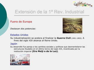 Extensión de la 1ª Rev. Industrial
Fuera de Europa

Destacan dos potencias:


Estados Unidos
Su industrialización se acelera al finalizar la Guerra Civil      (1861-1865).   A
   fines del siglo XIX alcanza al Reino Unido.
Japón
Su desarrollo fue parejo a los cambios sociales y políticos que desmantelaron las
   estructuras feudales en el último tercio del siglo XIX, incentivada por la
   institución imperial (Era Meiji o de la Luz).
 