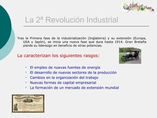 La 2ª Revolución Industrial

Tras la Primera fase de la industrialización (Inglaterra) y su extensión (Europa,
    USA y Japón), se inicia una nueva fase que dura hasta 1914. Gran Bretaña
    pierde su liderazgo en beneficio de otras potencias.


La caracterizan los siguientes rasgos:

       El empleo de nuevas fuentes de energía
       El desarrollo de nuevos sectores de la producción
       Cambios en la organización del trabajo
       Nuevas formas de capital empresarial
       La formación de un mercado de extensión mundial
 