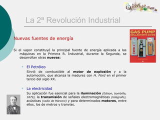 La 2ª Revolución Industrial

Nuevas fuentes de energía

Si el vapor constituyó la principal fuente de energía aplicada a las
    máquinas en la Primera R. Industrial, durante la Segunda, se
    desarrollan otras nuevas:

       El Petróleo
        Sirvió de combustible al motor de explosión y a la
        automoción, que alcanza la madurez con H. Ford en el primer
        tercio del siglo XX.

       La electricidad
        Su aplicación fue esencial para la iluminación (Edison, bombilla,
        1879), la transmisión de señales electromagnéticas (telégrafo),
        acústicas (radio de Marconi) y para determinados motores, entre
        ellos, los de metros y tranvías.
 