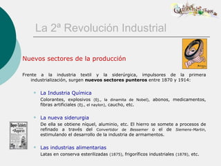 La 2ª Revolución Industrial

Nuevos sectores de la producción

Frente a la industria textil y la siderúrgica, impulsores de la primera
    industrialización, surgen nuevos sectores punteros entre 1870 y 1914:

       La Industria Química
        Colorantes, explosivos (Ej., la dinamita de Nobel), abonos, medicamentos,
        fibras artificiales (Ej., el naylon), caucho, etc.

       La nueva siderurgia
        De ella se obtiene níquel, aluminio, etc. El hierro se somete a procesos de
        refinado a través del Convertidor de Bessemer o el de Siemens-Martin,
        estimulando el desarrollo de la industria de armamentos.

       Las industrias alimentarias
        Latas en conserva esterilizadas (1875), frigoríficos industriales (1878), etc.
 
