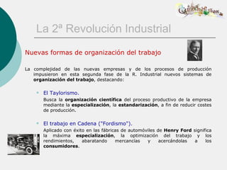 La 2ª Revolución Industrial
Nuevas formas de organización del trabajo

La complejidad de las nuevas empresas y de los procesos de producción
   impusieron en esta segunda fase de la R. Industrial nuevos sistemas de
   organización del trabajo, destacando:

       El Taylorismo.
        Busca la organización científica del proceso productivo de la empresa
        mediante la especialización, la estandarización, a fin de reducir costes
        de producción.

       El trabajo en Cadena ("Fordismo").
        Aplicado con éxito en las fábricas de automóviles de Henry Ford significa
        la máxima especialización, la optimización del trabajo y los
        rendimientos,    abaratando     mercancías   y     acercándolas  a    los
        consumidores.
 