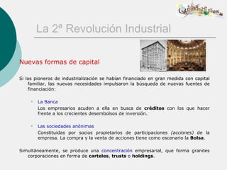 La 2ª Revolución Industrial

Nuevas formas de capital

Si los pioneros de industrialización se habían financiado en gran medida con capital
    familiar, las nuevas necesidades impulsaron la búsqueda de nuevas fuentes de
    financiación:

        La Banca
         Los empresarios acuden a ella en busca de créditos con los que hacer
         frente a los crecientes desembolsos de inversión.

        Las sociedades anónimas
         Constituidas por socios propietarios de participaciones (acciones) de la
         empresa. La compra y la venta de acciones tiene como escenario la Bolsa.

Simultáneamente, se produce una concentración empresarial, que forma grandes
   corporaciones en forma de carteles, trusts o holdings.
 