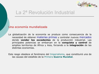 La 2ª Revolución Industrial

Una economía mundializada

La globalización de la economía se produce como consecuencia de la
   necesidad de obtener materias primas y controlar nuevos mercados
   donde vender los excedentes de la producción industrial. Las
   principales potencias se embarcan en la conquista y control de
   amplios territorios de África y Asia, forzando a la integración de las
   distintas economías.

Este rasgo obedece al fenómeno del Imperialismo, que constituirá una de
   las causas del estallido de la Primera Guerra Mundial.
 