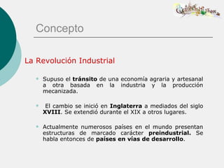 Concepto

La Revolución Industrial

     Supuso el tránsito de una economía agraria y artesanal
      a otra basada en la industria y la producción
      mecanizada.

      El cambio se inició en Inglaterra a mediados del siglo
      XVIII. Se extendió durante el XIX a otros lugares.

     Actualmente numerosos países en el mundo presentan
      estructuras de marcado carácter preindustrial. Se
      habla entonces de países en vías de desarrollo.
 