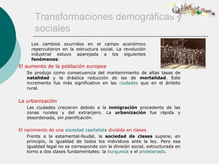 Transformaciones demográficas y
       sociales
      Los cambios ocurridos en el campo económico
      repercutieron en la estructura social. La revolución
      industrial estuvo aparejada a los siguientes
      fenómenos:
El aumento de la población europea
   Se produjo como consecuencia del mantenimiento de altas tasas de
   natalidad y la drástica reducción de las de mortalidad. Este
   incremento fue más significativo en las ciudades que en el ámbito
   rural.


La urbanización
   Las ciudades crecieron debido a la inmigración procedente de las
   zonas rurales y del extranjero. La urbanización fue rápida y
   desordenada, sin planificación.

El nacimiento de una sociedad capitalista dividida en clases
    Frente a la estamental-feudal, la sociedad de clases supone, en
    principio, la igualdad de todos los individuos ante la ley. Pero esa
    igualdad legal no se corresponde con la división social, estructurada en
    torno a dos clases fundamentales: la burguesía y el proletariado.
 
