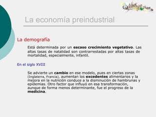 La economía preindustrial

La demografía
      Está determinada por un escaso crecimiento vegetativo. Las
      altas tasas de natalidad son contrarrestadas por altas tasas de
      mortalidad, especialmente, infantil.

En el siglo XVIII

      Se advierte un cambio en ese modelo, pues en ciertas zonas
      (Inglaterra, Francia), aumentan los excedentes alimentarios y la
      mejora en la nutrición conduce a la disminución de hambrunas y
      epidemias. Otro factor que influyó en esa transformación,
      aunque de forma menos determinante, fue el progreso de la
      medicina.
 