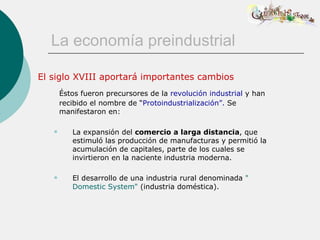 La economía preindustrial

El siglo XVIII aportará importantes cambios
       Éstos fueron precursores de la revolución industrial y han
       recibido el nombre de “Protoindustrialización”. Se
       manifestaron en:

         La expansión del comercio a larga distancia, que
          estimuló las producción de manufacturas y permitió la
          acumulación de capitales, parte de los cuales se
          invirtieron en la naciente industria moderna.

         El desarrollo de una industria rural denominada "
          Domestic System" (industria doméstica).
 