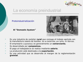 La economía preindustrial

      Protoindustrialización



        El “Domestic System”



   Es una industria de carácter rural que conjuga el trabajo agrícola con
    la manufactura casera de textiles. No se desarrolla, por tanto, en fábricas.
   El empresario (capitalista) es generalmente un comerciante.
   Es desarrollada por campesinos.
   El pago al trabajador/a se realiza mediante salario.
   La producción está destinada a la exportación.
   Es una actividad que se desarrolla al margen de la reglamentación
    gremial.
 