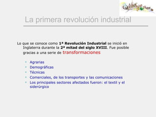 La primera revolución industrial Lo que se conoce como  1ª Revolución Industrial  se inició en Inglaterra durante la  2ª mitad del siglo XVIII . Fue posible gracias a una serie de   transformaciones Agrarias Demográficas Técnicas Comerciales, de los transportes y las comunicaciones Los principales sectores afectados fueron: el textil y el siderúrgico 