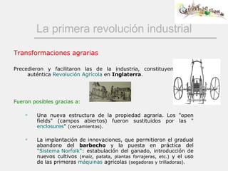La primera revolución industrial Transformaciones agrarias Precedieron y facilitaron las de la industria, constituyendo una auténtica  Revolución Agrícola  en  Inglaterra . Fueron posibles gracias a: Una nueva estructura de la propiedad agraria. Los "open fields" (campos abiertos) fueron sustituidos por las " enclosures "  (cercamientos).   La implantación de innovaciones, que permitieron el gradual abandono del  barbecho  y la   puesta en práctica del  "Sistema  Norfolk “ : estabulación del ganado, introducción de nuevos cultivos  (maíz, patata, plantas forrajeras, etc.)  y el uso de las primeras  máquinas  agrícolas  (segadoras y trilladoras). 