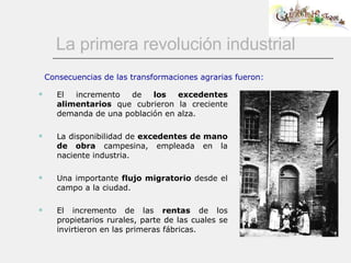 La primera revolución industrial El incremento de  los excedentes alimentarios  que cubrieron la creciente demanda de una población en alza.  La disponibilidad de  excedentes de mano de obra  campesina, empleada en la naciente industria. Una importante  flujo migratorio  desde el campo a la ciudad. El incremento de las  rentas  de los propietarios rurales, parte de las cuales se invirtieron en las primeras fábricas.  Consecuencias de las transformaciones agrarias fueron: 