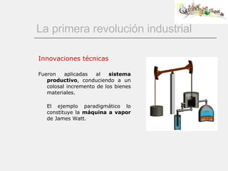 La primera revolución industrial Innovaciones técnicas Fueron aplicadas al  sistema productivo , conduciendo a un colosal incremento de los bienes materiales.   El ejemplo paradigmático lo constituye la  máquina a vapor  de James Watt. 