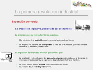 La primera revolución industrial Expansión comercial Se produjo en Inglaterra, posibilitada por dos factores: La ampliación de su mercado interno, gracias a: El crecimiento de la  población,  que incrementa la demanda de bienes. La mejora del sistema de  transportes  y vías de comunicación (canales fluviales, carreteras y, más tarde, el ferrocarril).   La expansión del mercado exterior, posibilitada por:   La ampliación y diversificación del  comercio externo,  estimulado por la demanda de materias primas (algodón) y la exportación de productos industriales (tejidos).  La ayuda de una potente  marina , tanto mercante como militar.  La posesión de un vasto  imperio  colonial.  