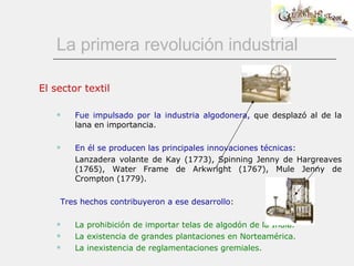 La primera revolución industrial El sector textil Fue impulsado por la industria algodonera,  que desplazó al de la lana en importancia.          En él se producen las principales innovaciones técnicas: Lanzadera volante de Kay (1773), Spinning Jenny de Hargreaves (1765), Water Frame de Arkwright (1767), Mule Jenny de Crompton (1779). Tres hechos contribuyeron a ese desarrollo: La prohibición de importar telas de algodón de la India. La existencia de grandes plantaciones en Norteamérica. La inexistencia de reglamentaciones gremiales. 