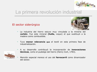 La primera revolución industrial El sector siderúrgico La industria del hierro estuvo muy vinculada a la minería del  carbón . Fue este mineral  (hulla,  coque) el que sustituyó a la madera como combustible. Tuvo  menor relevancia   que  el textil en esta primera fase de industrialización. A su desarrollo contribuyó la incorporación de  innovaciones técnicas , como el pudelaje del hierro (Henry Cort, 1783). Mención especial merece el uso del  ferrocarril  como dinamizador del sector. 