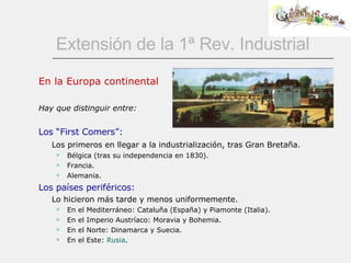 Extensión de la 1ª Rev. Industrial En la Europa continental Hay que distinguir entre: Los “First Comers”: Los primeros en llegar a la industrialización, tras Gran Bretaña. Bélgica (tras su independencia en 1830). Francia. Alemania. Los países periféricos: Lo hicieron más tarde y menos uniformemente. En el Mediterráneo: Cataluña (España) y Piamonte (Italia). En el Imperio Austríaco: Moravia y Bohemia. En el Norte: Dinamarca y Suecia. En el Este:  Rusia . 