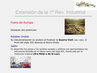 Extensión de la 1ª Rev. Industrial Fuera de Europa Destacan dos potencias: Estados Unidos Su industrialización se acelera al finalizar la  Guerra Civil   (1861-1865).  A fines del siglo XIX alcanza al Reino Unido. Japón Su desarrollo fue parejo a los cambios sociales y políticos que desmantelaron las estructuras feudales en el último tercio del siglo XIX, incentivada por la institución imperial   (Era Meiji o de la Luz) .  
