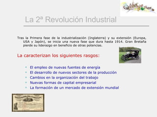 La 2ª Revolución Industrial Tras la Primera fase de la industrialización (Inglaterra) y su extensión (Europa, USA y Japón), se inicia una nueva fase que dura hasta 1914. Gran Bretaña pierde su liderazgo en beneficio de otras potencias. La caracterizan los siguientes rasgos: El empleo de nuevas fuentes de energía El desarrollo de nuevos sectores de la producción Cambios en la organización del trabajo Nuevas formas de capital empresarial La formación de un mercado de extensión mundial 