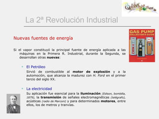 La 2ª Revolución Industrial Nuevas fuentes de energía Si el vapor constituyó la principal fuente de energía aplicada a las máquinas en la Primera R. Industrial, durante la Segunda, se desarrollan otras  nuevas : El Petróleo Sirvió de combustible al  motor de explosión  y a la automoción, que alcanza la madurez con  H. Ford  en el primer tercio del siglo XX. La electricidad Su aplicación fue esencial para la  iluminación   (Edison, bombilla, 1879),  la  transmisión  de señales electromagnéticas  (telégrafo),  acústicas  (radio de Marconi)  y para determinados  motores , entre ellos, los de metros y tranvías. 
