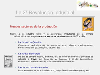 La 2ª Revolución Industrial Nuevos sectores de la producción Frente a la industria textil y la siderúrgica, impulsores de la primera industrialización, surgen  nuevos sectores punteros  entre 1870 y 1914: La Industria Química Colorantes, explosivos  (Ej., la dinamita de Nobel),  abonos, medicamentos, fibras artificiales  (Ej., el naylon),  caucho, etc.  La nueva siderurgia De ella se obtiene níquel, aluminio, etc. El hierro se somete a procesos de refinado a través del  Convertidor de  Bessemer  o el de  Siemens-Martin ,  estimulando el desarrollo de la industria de armamentos.  Las industrias alimentarias Latas en conserva esterilizadas  (1875),  frigoríficos industriales  (1878),  etc.  