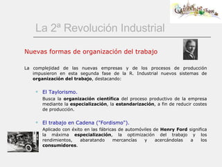 La 2ª Revolución Industrial Nuevas formas de organización del trabajo La complejidad de las nuevas empresas y de los procesos de producción impusieron en esta segunda fase de la R. Industrial nuevos sistemas de  organización del trabajo , destacando: El Taylorismo. Busca la  organización científica  del proceso productivo de la empresa mediante la  especialización , la  estandarización , a fin de reducir costes de producción. El trabajo en Cadena ("Fordismo"). Aplicado con éxito en las fábricas de automóviles de  Henry Ford  significa la máxima  especialización , la optimización del trabajo y los rendimientos, abaratando mercancías y acercándolas a los  consumidores .  
