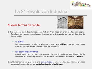 La 2ª Revolución Industrial Nuevas formas de capital Si los pioneros de industrialización se habían financiado en gran medida con capital familiar, las nuevas necesidades impulsaron la búsqueda de nuevas fuentes de financiación:  La Banca Los empresarios acuden a ella en busca de  créditos  con los que hacer frente a los crecientes desembolsos de inversión. Las sociedades anónimas Constituidas por socios propietarios de participaciones  (acciones)  de la empresa. La compra y la venta de acciones tiene como escenario la  Bolsa . Simultáneamente, se produce una  concentración  empresarial, que forma grandes corporaciones en forma de  carteles ,  trusts  o  holdings . 