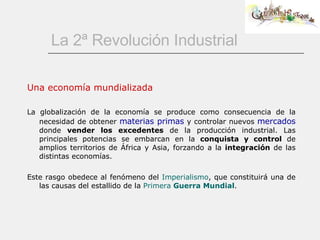 La 2ª Revolución Industrial Una economía mundializada La globalización de la economía se produce como consecuencia de la necesidad de obtener  materias primas  y controlar nuevos  mercados   donde  vender los excedentes  de la producción industrial. Las principales potencias se embarcan en la  conquista y control  de amplios territorios de África y Asia, forzando a la  integración  de las distintas economías.   Este rasgo obedece al fenómeno del  Imperialismo , que constituirá una de las causas del estallido de la  Primera   Guerra Mundial .  