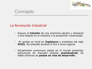Concepto La Revolución Industrial Supuso el  tránsito  de una economía agraria y artesanal a otra basada en la industria y la producción mecanizada. El cambio se inició en  Inglaterra  a mediados del siglo  XVIII . Se extendió durante el XIX a otros lugares. Actualmente numerosos países en el mundo presentan estructuras de marcado carácter  preindustrial.  Se habla entonces de  países en vías de desarrollo . 