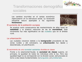 Transformaciones demográficas y sociales El aumento de la población europea Se produjo como consecuencia del mantenimiento de altas tasas de  natalidad  y la drástica reducción de las de  mortalidad . Este incremento fue más significativo en las  ciudades  que en el ámbito rural. La urbanización Las ciudades crecieron debido a la  inmigración  procedente de las zonas rurales y del extranjero. La  urbanización  fue rápida y desordenada,  sin planificación. El nacimiento de una  sociedad capitalista  dividida en clases Frente a la estamental-feudal, la  sociedad de clases  supone, en principio, la igualdad de todos los individuos ante la ley. Pero esa igualdad legal no se corresponde con la división social, estructurada en torno a dos clases fundamentales: la  burguesía   y el  proletariado . Los cambios ocurridos en el campo económico repercutieron en la estructura social. La revolución industrial estuvo aparejada a los siguientes  fenómenos : 
