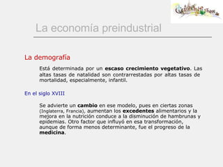 La economía preindustrial La demografía Está determinada por un  escaso crecimiento vegetativo . Las altas tasas de natalidad son contrarrestadas por altas tasas de  mortalidad, especialmente, infantil. En el siglo XVIII Se advierte un  cambio  en ese modelo, pues en ciertas zonas  (Inglaterra, Francia),  aumentan los  excedentes  alimentarios y la mejora en la nutrición conduce a la disminución de hambrunas y epidemias. Otro factor que influyó en esa transformación, aunque de forma menos determinante, fue el progreso de la  medicina . 