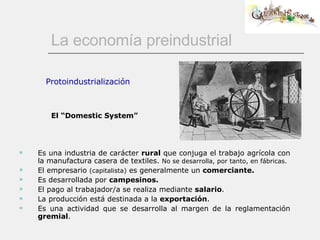 La economía preindustrial Es una industria de carácter  rural  que conjuga el trabajo agrícola con la manufactura casera de textiles.  No se desarrolla, por tanto, en fábricas.  El empresario  (capitalista)  es generalmente un  comerciante. Es desarrollada por  campesinos. El pago al trabajador/a se realiza mediante  salario .  La producción está destinada a la  exportación . Es una actividad que se desarrolla al margen de la reglamentación  gremial .  Protoindustrialización El “Domestic System” 