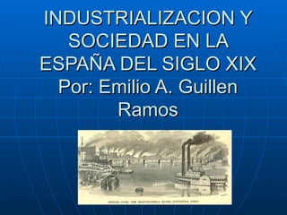 INDUSTRIALIZACION Y SOCIEDAD EN LA ESPAÑA DEL SIGLO XIX Por: Emilio A. Guillen Ramos 
