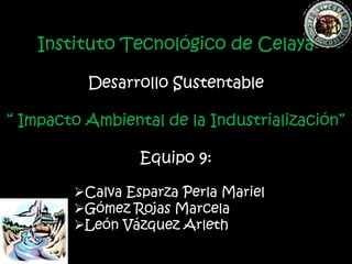 Instituto Tecnológico de Celaya

          Desarrollo Sustentable

“ Impacto Ambiental de la Industrialización”

                 Equipo 9:

        Calva Esparza Perla Mariel
        Gómez Rojas Marcela
        León Vázquez Arleth
 