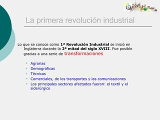 La primera revolución industrial Lo que se conoce como  1ª Revolución Industrial  se inició en Inglaterra durante la  2ª mitad del siglo XVIII . Fue posible gracias a una serie de   transformaciones Agrarias Demográficas Técnicas Comerciales, de los transportes y las comunicaciones Los principales sectores afectados fueron: el textil y el siderúrgico 