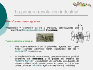La primera revolución industrial Transformaciones agrarias Precedieron y facilitaron las de la industria, constituyendo una auténtica  Revolución Agrícola  en  Inglaterra . Fueron posibles gracias a: Una nueva estructura de la propiedad agraria. Los "open fields" (campos abiertos) fueron sustituidos por las " enclosures "  (cercamientos).   La implantación de innovaciones, que permitieron el gradual abandono del  barbecho  y la   puesta en práctica del  "Sistema  Norfolk “ : estabulación del ganado, introducción de nuevos cultivos  (maíz, patata, plantas forrajeras, etc.)  y el uso de las primeras  máquinas  agrícolas  (segadoras y trilladoras). 