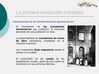 La primera revolución industrial El incremento de  los excedentes alimentarios  que cubrieron la creciente demanda de una población en alza.  La disponibilidad de  excedentes de mano de obra  campesina, empleada en la naciente industria. Una importante  flujo migratorio  desde el campo a la ciudad. El incremento de las  rentas  de los propietarios rurales, parte de las cuales se invirtieron en las primeras fábricas.  Consecuencias de las transformaciones agrarias fueron: 