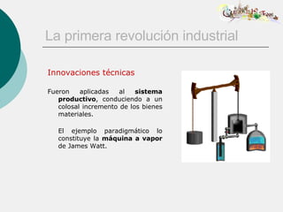 La primera revolución industrial Innovaciones técnicas Fueron aplicadas al  sistema productivo , conduciendo a un colosal incremento de los bienes materiales.   El ejemplo paradigmático lo constituye la  máquina a vapor  de James Watt. 