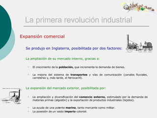 La primera revolución industrial Expansión comercial Se produjo en Inglaterra, posibilitada por dos factores: La ampliación de su mercado interno, gracias a: El crecimiento de la  población,  que incrementa la demanda de bienes. La mejora del sistema de  transportes  y vías de comunicación (canales fluviales, carreteras y, más tarde, el ferrocarril).   La expansión del mercado exterior, posibilitada por:   La ampliación y diversificación del  comercio externo,  estimulado por la demanda de materias primas (algodón) y la exportación de productos industriales (tejidos).  La ayuda de una potente  marina , tanto mercante como militar.  La posesión de un vasto  imperio  colonial.  